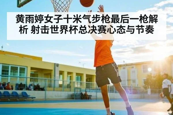黄雨婷女子十米气步枪最后一枪解析 射击世界杯总决赛心态与节奏 | NG28